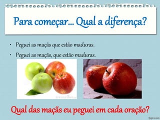 Para começar… Qual a diferença? 
• Peguei as maçãs que estão maduras. 
• Peguei as maçãs, que estão maduras. 
Qual das maçãs eu peguei em cada oração? 
 