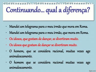 Continuando… qual a diferença? 
• Mandei um telegrama para o meu irmão que mora em Roma. 
• Mandei um telegrama para o meu irmão, que mora em Roma. 
• Os idosos, que gostamde dançar, se divertirammuito. 
• Os idosos que gostamde dançar se divertirammuito. 
• O homem, que se considera racional, muitas vezes age 
animalescamente. 
• O homem que se considera racional muitas vezes age 
animalescamente. 
 