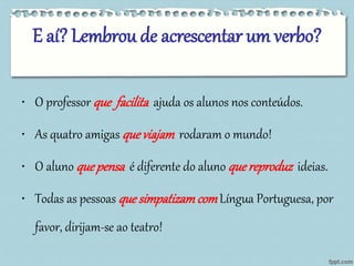 E aí? Lembrou de acrescentar um verbo? 
• O professorque facilita ajuda os alunos nos conteúdos. 
• As quatro amigasque viajam rodaram o mundo! 
• O alunoque pensa é diferente do alunoque reproduz ideias. 
• Todas as pessoasque simpatizam com Língua Portuguesa, por 
favor, dirijam-se ao teatro! 
 