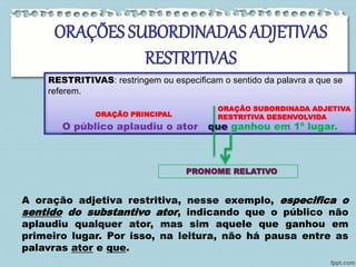ORAÇÕES SUBORDINADAS ADJETIVAS 
RESTRITIVAS 
RESTRITIVAS: restringem ou especificam o sentido da palavra a que se 
referem. 
ORAÇÃO PRINCIPAL 
ORAÇÃO SUBORDINADA ADJETIVA 
RESTRITIVA DESENVOLVIDA 
O público aplaudiu o ator que ganhou em 1º lugar. 
PRONOME RELATIVO 
A oração adjetiva restritiva, nesse exemplo, especifica o 
sentido do substantivo ator, indicando que o público não 
aplaudiu qualquer ator, mas sim aquele que ganhou em 
primeiro lugar. Por isso, na leitura, não há pausa entre as 
palavras ator e que. 
 
