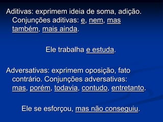 Aditivas: exprimem ideia de soma, adição.
 Conjunções aditivas: e, nem, mas
 também, mais ainda.

           Ele trabalha e estuda.

Adversativas: exprimem oposição, fato
 contrário. Conjunções adversativas:
 mas, porém, todavia, contudo, entretanto.

    Ele se esforçou, mas não conseguiu.
 