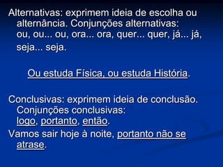 Alternativas: exprimem ideia de escolha ou
  alternância. Conjunções alternativas:
  ou, ou... ou, ora... ora, quer... quer, já... já,
  seja... seja.

     Ou estuda Física, ou estuda História.

Conclusivas: exprimem ideia de conclusão.
 Conjunções conclusivas:
 logo, portanto, então.
Vamos sair hoje à noite, portanto não se
 atrase.
 