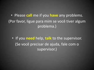 • Please call me if you have any problems.
(Por favor, ligue para mim se você tiver algum
problema.)
• If you need help, talk to the supervisor.
(Se você precisar de ajuda, fale com o
supervisor.)
 