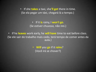 • If she takes a taxi, she'll get there in time.
(Se ela pegar um táxi, chegará lá a tempo.)
• If it is rainy, I won't go.
(Se estiver chuvoso, não irei.)
• If he leaves work early, he will have time to eat before class.
(Se ele sair do trabalho mais cedo, terá tempo de comer antes da
aula.)
• Will you go if it rains?
(Você irá se chover?)
 