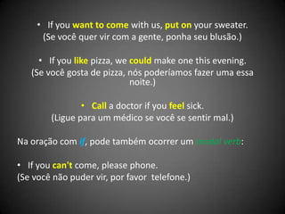 • If you want to come with us, put on your sweater.
(Se você quer vir com a gente, ponha seu blusão.)
• If you like pizza, we could make one this evening.
(Se você gosta de pizza, nós poderíamos fazer uma essa
noite.)
• Call a doctor if you feel sick.
(Ligue para um médico se você se sentir mal.)
Na oração com if, pode também ocorrer um modal verb:
• If you can't come, please phone.
(Se você não puder vir, por favor telefone.)
 