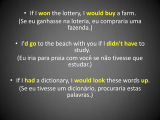 • If I won the lottery, I would buy a farm.
(Se eu ganhasse na loteria, eu compraria uma
fazenda.)
• I'd go to the beach with you if I didn't have to
study.
(Eu iria para praia com você se não tivesse que
estudar.)
• If I had a dictionary, I would look these words up.
(Se eu tivesse um dicionário, procuraria estas
palavras.)
 