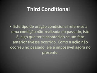 Third Conditional
• Este tipo de oração condicional refere-se a
uma condição não-realizada no passado, isto
é, algo que teria acontecido se um fato
anterior tivesse ocorrido. Como a ação não
ocorreu no passado, ela é impossível agora no
presente.
 