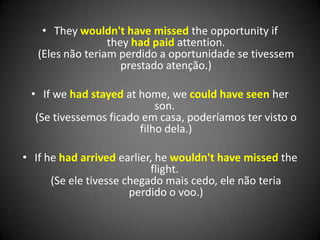 • They wouldn't have missed the opportunity if
they had paid attention.
(Eles não teriam perdido a oportunidade se tivessem
prestado atenção.)
• If we had stayed at home, we could have seen her
son.
(Se tivessemos ficado em casa, poderíamos ter visto o
filho dela.)
• If he had arrived earlier, he wouldn't have missed the
flight.
(Se ele tivesse chegado mais cedo, ele não teria
perdido o voo.)
 