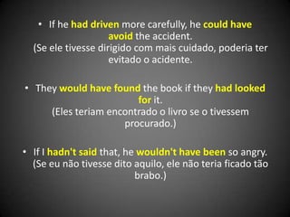 • If he had driven more carefully, he could have
avoid the accident.
(Se ele tivesse dirigido com mais cuidado, poderia ter
evitado o acidente.
• They would have found the book if they had looked
for it.
(Eles teriam encontrado o livro se o tivessem
procurado.)
• If I hadn't said that, he wouldn't have been so angry.
(Se eu não tivesse dito aquilo, ele não teria ficado tão
brabo.)
 