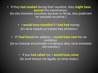 • If they had studied during their vacation, they might have
passed the examination.
(Se eles tivessem estudado durante as férias, eles poderiam
ter passado na prova.)
• I would have travelled if I had had money.
(Eu teria viajado se tivesse tido dinheiro.)
• If I had found her address, I would have sent her an
invitation.
(Se eu tivessse encontrado o endereço dela, teria mandado
um convite.)
• If you had called me, I would have come.
(Se você tivesse me ligado, eu teria vindo.)
 