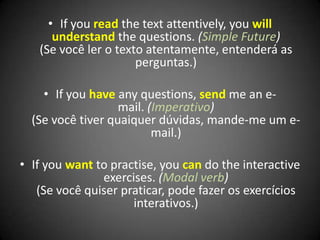 • If you read the text attentively, you will
understand the questions. (Simple Future)
(Se você ler o texto atentamente, entenderá as
perguntas.)
• If you have any questions, send me an e-
mail. (Imperativo)
(Se você tiver quaiquer dúvidas, mande-me um e-
mail.)
• If you want to practise, you can do the interactive
exercises. (Modal verb)
(Se você quiser praticar, pode fazer os exercícios
interativos.)
 