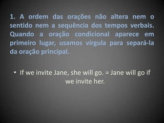1. A ordem das orações não altera nem o
sentido nem a sequência dos tempos verbais.
Quando a oração condicional aparece em
primeiro lugar, usamos vírgula para separá-la
da oração principal.
• If we invite Jane, she will go. = Jane will go if
we invite her.
 