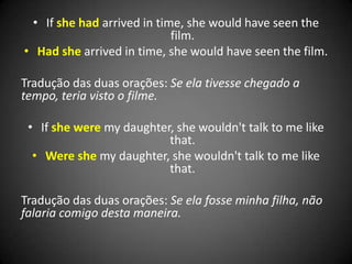 • If she had arrived in time, she would have seen the
film.
• Had she arrived in time, she would have seen the film.
Tradução das duas orações: Se ela tivesse chegado a
tempo, teria visto o filme.
• If she were my daughter, she wouldn't talk to me like
that.
• Were she my daughter, she wouldn't talk to me like
that.
Tradução das duas orações: Se ela fosse minha filha, não
falaria comigo desta maneira.
 