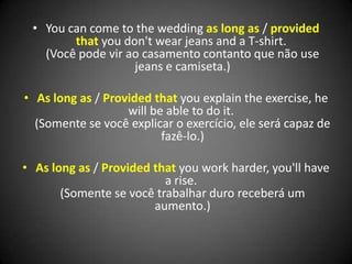 • You can come to the wedding as long as / provided
that you don't wear jeans and a T-shirt.
(Você pode vir ao casamento contanto que não use
jeans e camiseta.)
• As long as / Provided that you explain the exercise, he
will be able to do it.
(Somente se você explicar o exercício, ele será capaz de
fazê-lo.)
• As long as / Provided that you work harder, you'll have
a rise.
(Somente se você trabalhar duro receberá um
aumento.)
 