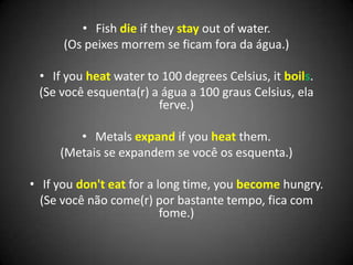 • Fish die if they stay out of water.
(Os peixes morrem se ficam fora da água.)
• If you heat water to 100 degrees Celsius, it boils.
(Se você esquenta(r) a água a 100 graus Celsius, ela
ferve.)
• Metals expand if you heat them.
(Metais se expandem se você os esquenta.)
• If you don't eat for a long time, you become hungry.
(Se você não come(r) por bastante tempo, fica com
fome.)
 