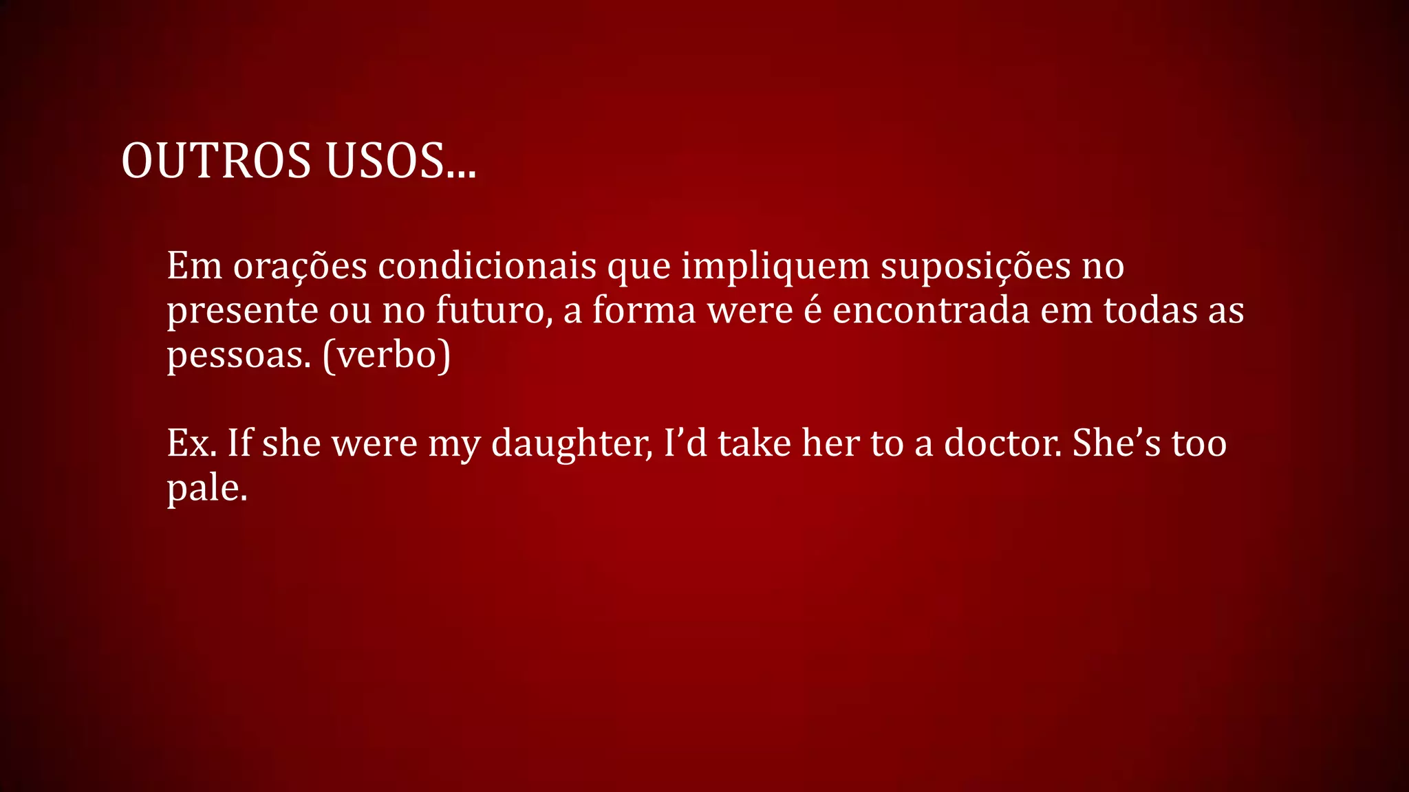 OUTROS USOS...
Em orações condicionais que impliquem suposições no
presente ou no futuro, a forma were é encontrada em todas as
pessoas. (verbo)
Ex. If she were my daughter, I’d take her to a doctor. She’s too
pale.
 