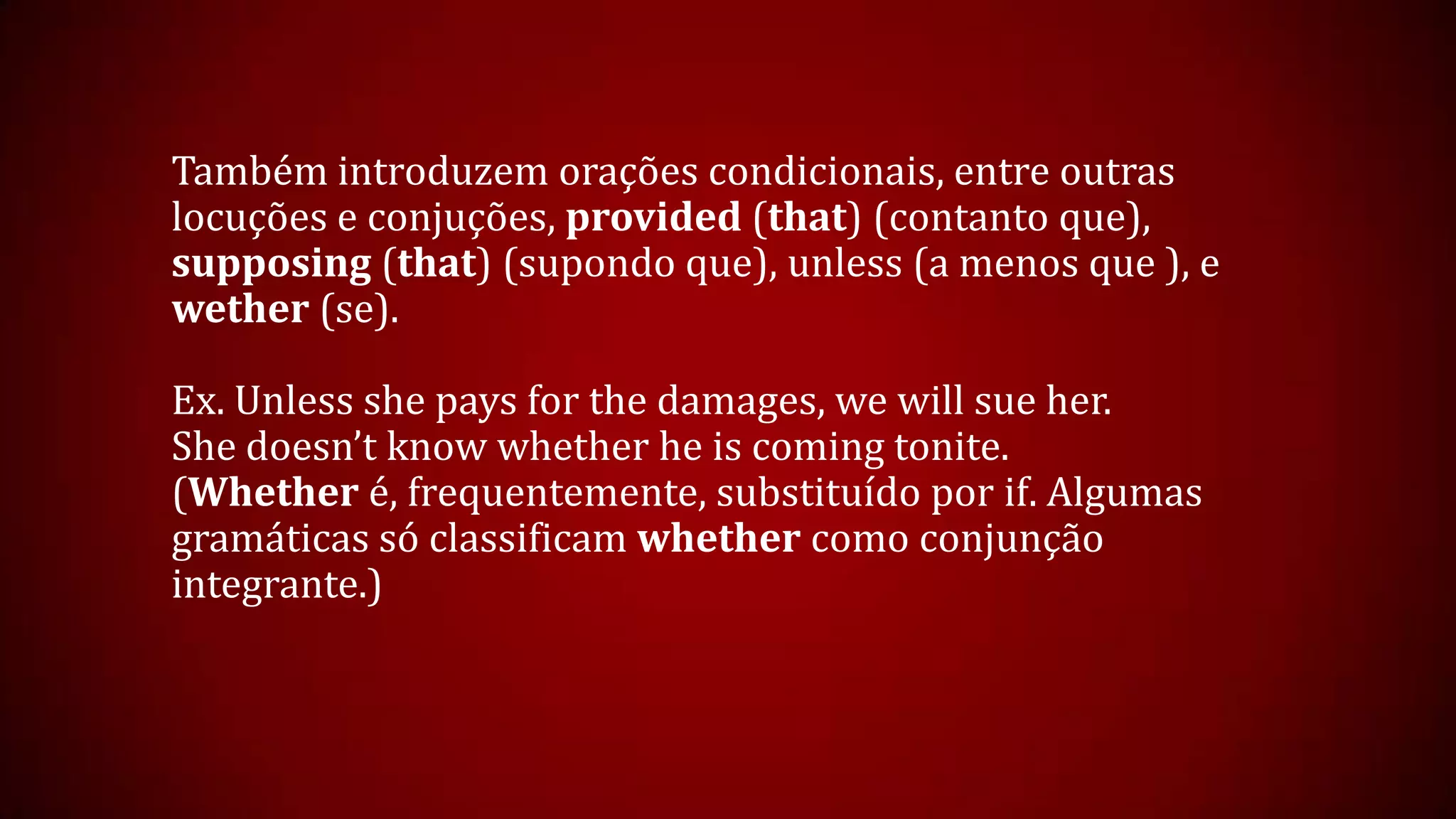 Também introduzem orações condicionais, entre outras
locuções e conjuções, provided (that) (contanto que),
supposing (that) (supondo que), unless (a menos que ), e
wether (se).
Ex. Unless she pays for the damages, we will sue her.
She doesn’t know whether he is coming tonite.
(Whether é, frequentemente, substituído por if. Algumas
gramáticas só classificam whether como conjunção
integrante.)
 