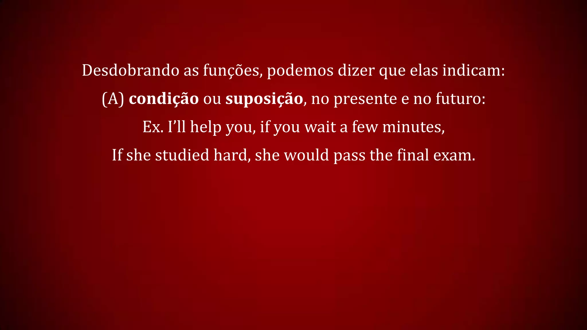 Desdobrando as funções, podemos dizer que elas indicam:
(A) condição ou suposição, no presente e no futuro:
Ex. I’ll help you, if you wait a few minutes,
If she studied hard, she would pass the final exam.
 