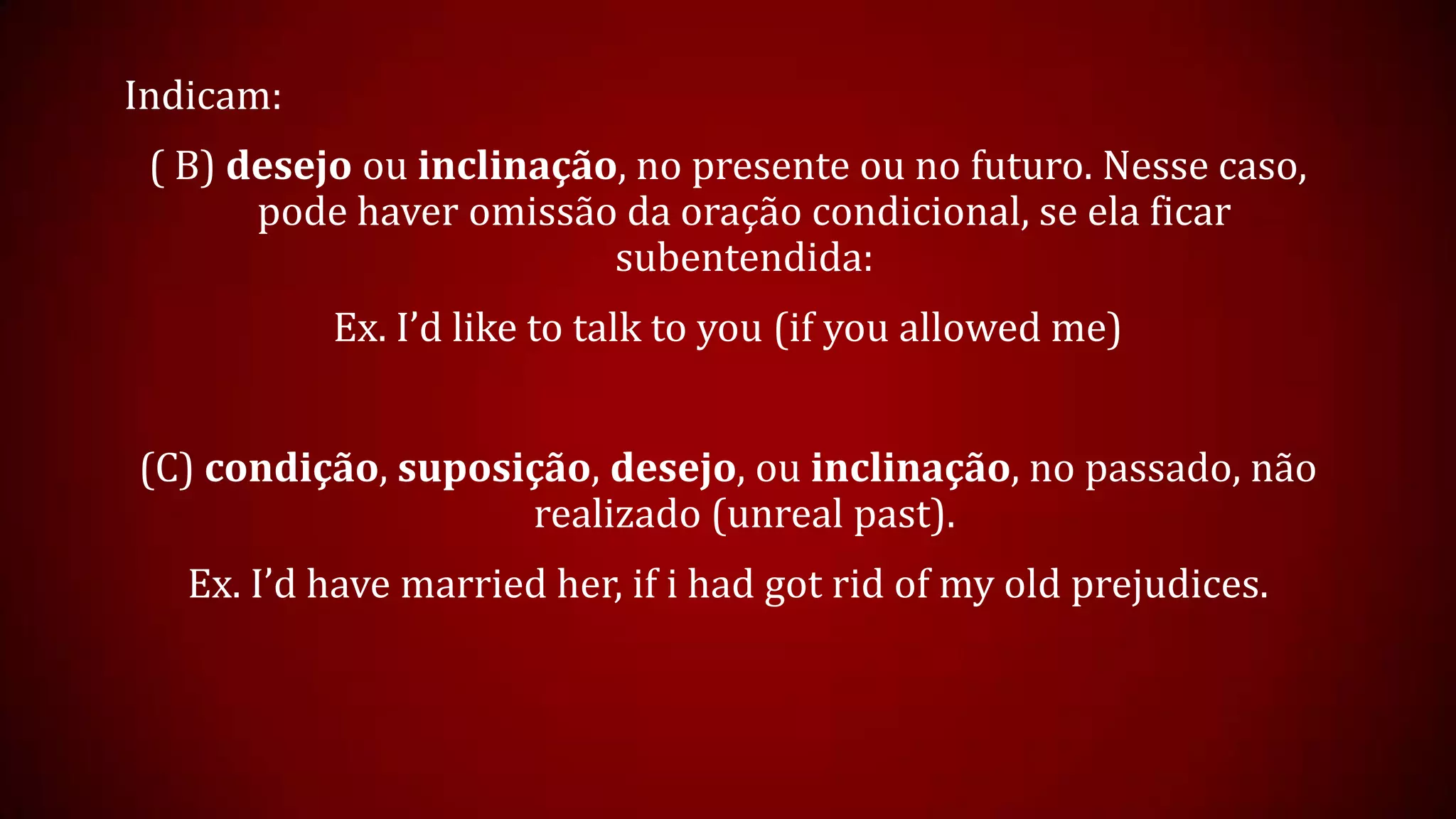 Indicam:
( B) desejo ou inclinação, no presente ou no futuro. Nesse caso,
pode haver omissão da oração condicional, se ela ficar
subentendida:
Ex. I’d like to talk to you (if you allowed me)
(C) condição, suposição, desejo, ou inclinação, no passado, não
realizado (unreal past).
Ex. I’d have married her, if i had got rid of my old prejudices.
 
