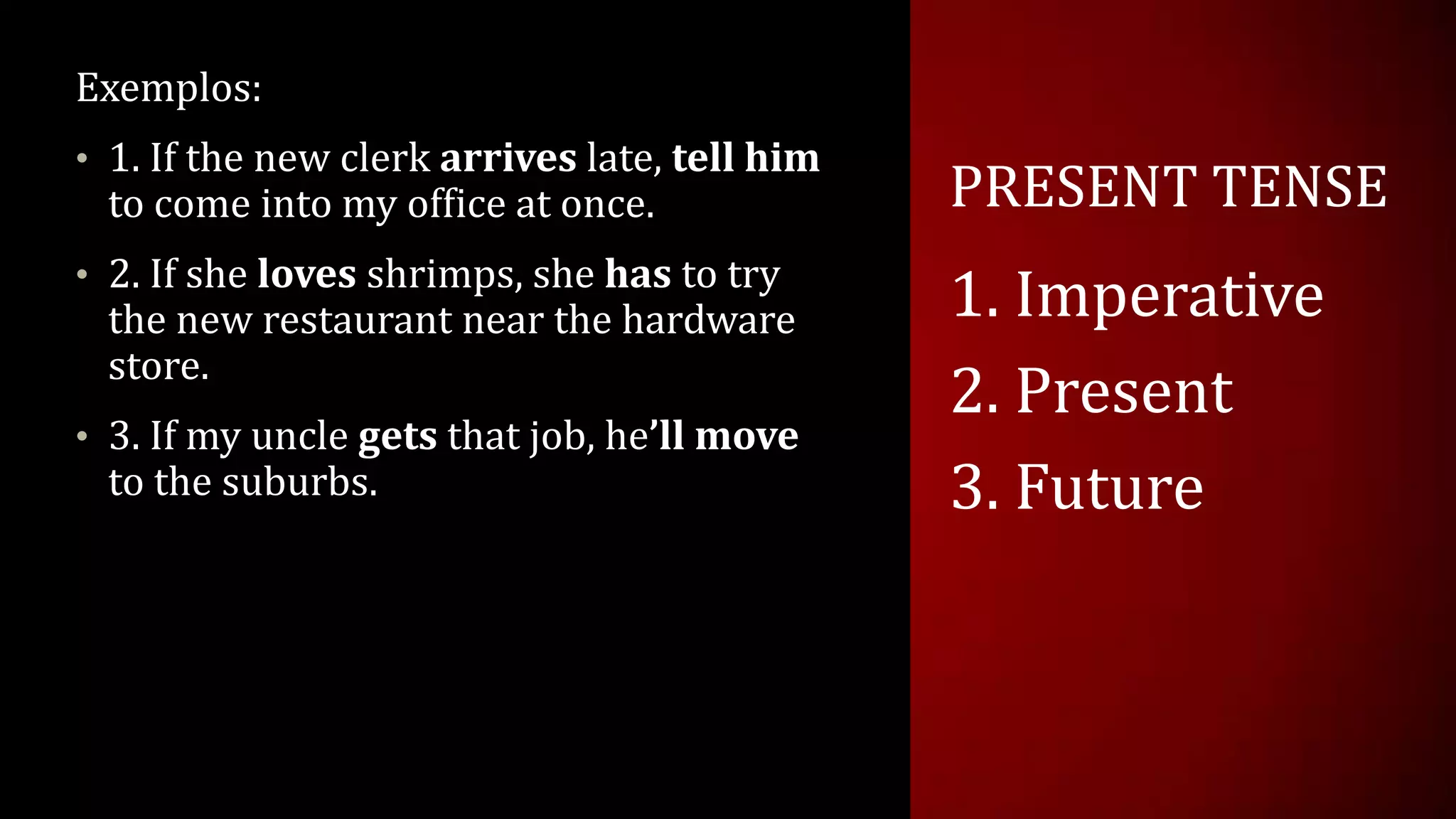 PRESENT TENSE
Exemplos:
• 1. If the new clerk arrives late, tell him
to come into my office at once.
• 2. If she loves shrimps, she has to try
the new restaurant near the hardware
store.
• 3. If my uncle gets that job, he’ll move
to the suburbs.
1. Imperative
2. Present
3. Future
 