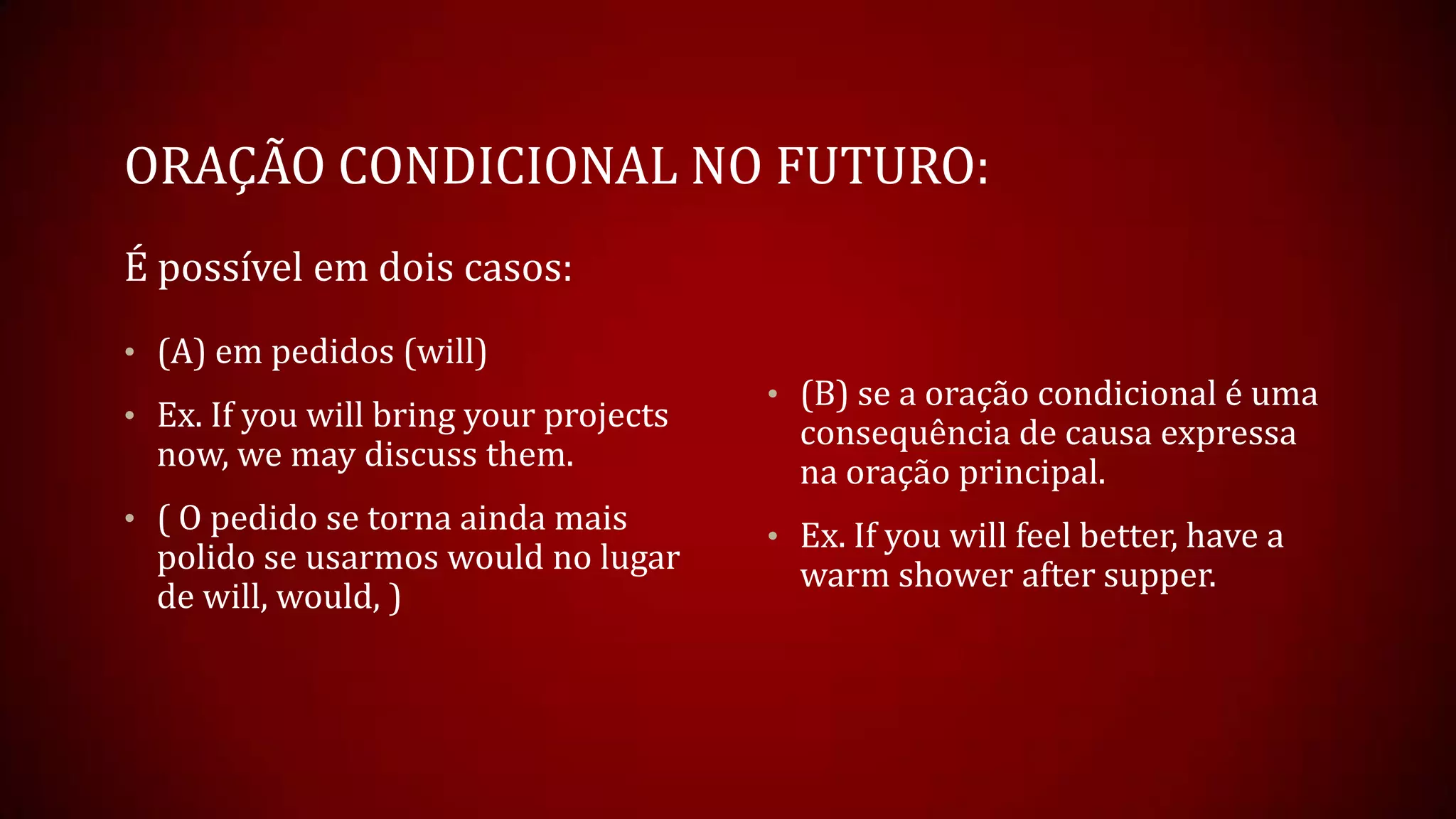 ORAÇÃO CONDICIONAL NO FUTURO:
É possível em dois casos:
• (A) em pedidos (will)
• Ex. If you will bring your projects
now, we may discuss them.
• ( O pedido se torna ainda mais
polido se usarmos would no lugar
de will, would, )
• (B) se a oração condicional é uma
consequência de causa expressa
na oração principal.
• Ex. If you will feel better, have a
warm shower after supper.
 