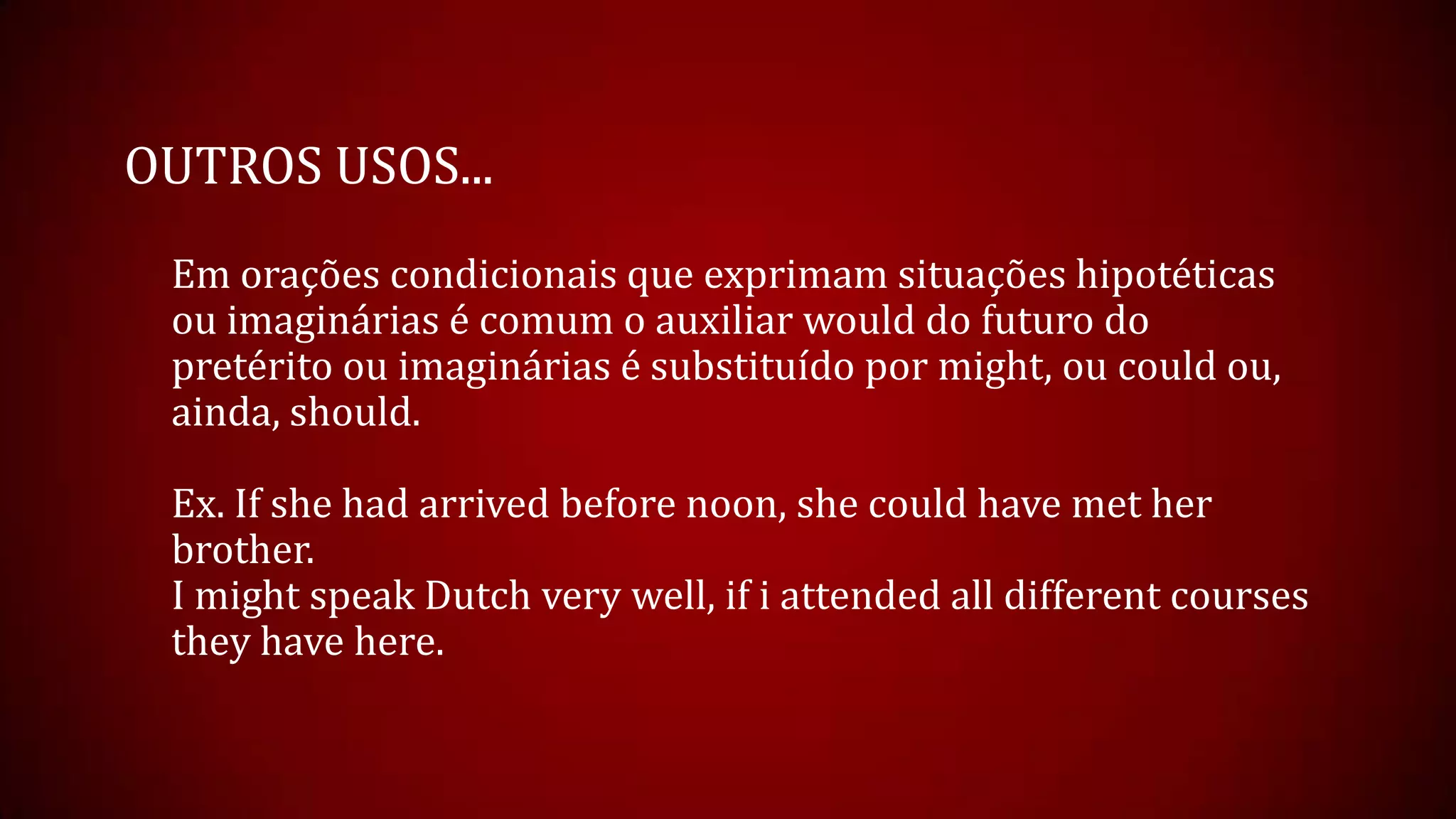 OUTROS USOS...
Em orações condicionais que exprimam situações hipotéticas
ou imaginárias é comum o auxiliar would do futuro do
pretérito ou imaginárias é substituído por might, ou could ou,
ainda, should.
Ex. If she had arrived before noon, she could have met her
brother.
I might speak Dutch very well, if i attended all different courses
they have here.
 