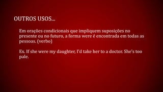 OUTROS USOS...
Em orações condicionais que impliquem suposições no
presente ou no futuro, a forma were é encontrada em todas as
pessoas. (verbo)
Ex. If she were my daughter, I’d take her to a doctor. She’s too
pale.
 