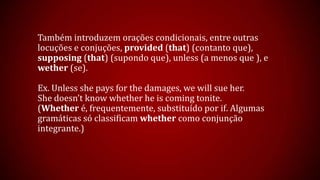 Também introduzem orações condicionais, entre outras
locuções e conjuções, provided (that) (contanto que),
supposing (that) (supondo que), unless (a menos que ), e
wether (se).
Ex. Unless she pays for the damages, we will sue her.
She doesn’t know whether he is coming tonite.
(Whether é, frequentemente, substituído por if. Algumas
gramáticas só classificam whether como conjunção
integrante.)
 