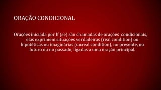 ORAÇÃO CONDICIONAL
Orações iniciada por If (se) são chamadas de orações condicionais,
elas exprimem situações verdadeiras (real condition) ou
hipotéticas ou imaginárias (unreal condition), no presente, no
futuro ou no passado, ligadas a uma oração principal.
 