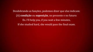 Desdobrando as funções, podemos dizer que elas indicam:
(A) condição ou suposição, no presente e no futuro:
Ex. I’ll help you, if you wait a few minutes,
If she studied hard, she would pass the final exam.
 