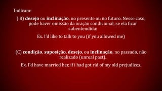 Indicam:
( B) desejo ou inclinação, no presente ou no futuro. Nesse caso,
pode haver omissão da oração condicional, se ela ficar
subentendida:
Ex. I’d like to talk to you (if you allowed me)
(C) condição, suposição, desejo, ou inclinação, no passado, não
realizado (unreal past).
Ex. I’d have married her, if i had got rid of my old prejudices.
 