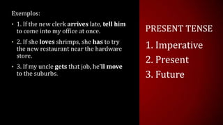 PRESENT TENSE
Exemplos:
• 1. If the new clerk arrives late, tell him
to come into my office at once.
• 2. If she loves shrimps, she has to try
the new restaurant near the hardware
store.
• 3. If my uncle gets that job, he’ll move
to the suburbs.
1. Imperative
2. Present
3. Future
 