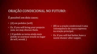 ORAÇÃO CONDICIONAL NO FUTURO:
É possível em dois casos:
• (A) em pedidos (will)
• Ex. If you will bring your projects
now, we may discuss them.
• ( O pedido se torna ainda mais
polido se usarmos would no lugar
de will, would, )
• (B) se a oração condicional é uma
consequência de causa expressa
na oração principal.
• Ex. If you will feel better, have a
warm shower after supper.
 