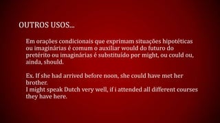 OUTROS USOS...
Em orações condicionais que exprimam situações hipotéticas
ou imaginárias é comum o auxiliar would do futuro do
pretérito ou imaginárias é substituído por might, ou could ou,
ainda, should.
Ex. If she had arrived before noon, she could have met her
brother.
I might speak Dutch very well, if i attended all different courses
they have here.
 