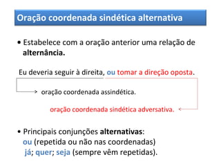 Oração coordenada sindética alternativa
• Estabelece com a oração anterior uma relação de
alternância.
Eu deveria seguir à direita, ou tomar a direção oposta.
oração coordenada assindética.
oração coordenada sindética adversativa.
• Principais conjunções alternativas:
ou (repetida ou não nas coordenadas)
já; quer; seja (sempre vêm repetidas).
 