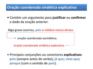 Oração coordenada sindética explicativa
• Contém um argumento para justificar ou confirmar
o dado da oração anterior.
Algo grave ocorreu, pois o médico nunca atrasa.
oração coordenada assindética.
oração coordenada sindética explicativa.
• Principais conjunções ou conectores explicativos:
pois (sempre antes do verbo); já que; visto que;
porque (com o sentido de pois).
 