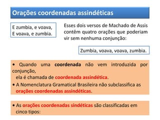 Orações coordenadas assindéticas
E zumbia, e voava,
E voava, e zumbia.
Esses dois versos de Machado de Assis
contêm quatro orações que poderiam
vir sem nenhuma conjunção:
Zumbia, voava, voava, zumbia.
• Quando uma coordenada não vem introduzida por
conjunção,
ela é chamada de coordenada assindética.
• A Nomenclatura Gramatical Brasileira não subclassifica as
orações coordenadas assindéticas.
• As orações coordenadas sindéticas são classificadas em
cinco tipos:
 