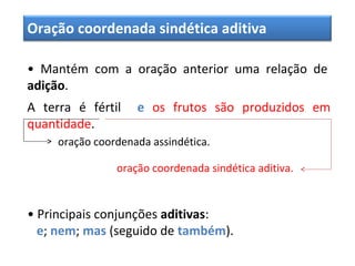 Oração coordenada sindética aditiva
• Mantém com a oração anterior uma relação de
adição.
A terra é fértil e os frutos são produzidos em
quantidade.
oração coordenada assindética.
oração coordenada sindética aditiva.
• Principais conjunções aditivas:
e; nem; mas (seguido de também).
 
