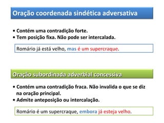 Oração coordenada sindética adversativa
• Contém uma contradição forte.
• Tem posição fixa. Não pode ser intercalada.
Romário já está velho, mas é um supercraque.
Oração subordinada adverbial concessivaOração subordinada adverbial concessiva
• Contém uma contradição fraca. Não invalida o que se diz
na oração principal.
• Admite anteposição ou intercalação.
Romário é um supercraque, embora já esteja velho.
 