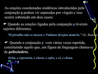As orações coordenadas sindéticas introduzidas pela
conjunção e podem vir separadas por vírgula e isso
ocorre sobretudo em dois casos:
 Quando as orações ligadas pela conjunção e tiverem
sujeitos diferentes.
  “O pirralho não se mexeu e Fabiano desejou matá-lo.” (G. Ramos)

 Quando a conjunção e vem várias vezes repetida,
constituindo aquilo que, em figura de linguagem chama-se
de polissíndeto.
   Grita, e esperneia, e chora, e sofre, e ri, e chora.
 