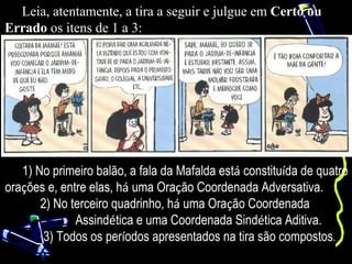 Leia, atentamente, a tira a seguir e julgue em Certo ou
Errado os itens de 1 a 3:




   1) No primeiro balão, a fala da Mafalda está constituída de quatro
orações e, entre elas, há uma Oração Coordenada Adversativa.
       2) No terceiro quadrinho, há uma Oração Coordenada
              Assindética e uma Coordenada Sindética Aditiva.
       3) Todos os períodos apresentados na tira são compostos.
 