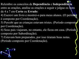 Relembre os conceitos de Dependência e Independência
entre as orações, analise as orações a seguir e julgue os itens
de 4 a 7 em Certo ou Errado:
4) Escrevi um livro e mostrei-o para meus alunos. (O período
é composto por Coordenação).
5) Percebi que as crianças estavam tristes. (Período composto
por Coordenação).
6) Seus pais viajaram, no entanto, ele ficou em casa. (Período
composto por Subordinação).
7) Estavam bem preparados, por isso tiraram boas notas.
(Período composto por Coordenação).
 