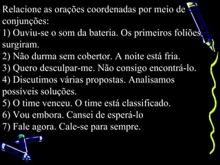 Relacione as orações coordenadas por meio de
conjunções:
1) Ouviu-se o som da bateria. Os primeiros foliões
surgiram.
2) Não durma sem cobertor. A noite está fria.
3) Quero desculpar-me. Não consigo encontrá-lo.
4) Discutimos várias propostas. Analisamos
possíveis soluções.
5) O time venceu. O time está classificado.
6) Vou embora. Cansei de esperá-lo
7) Fale agora. Cale-se para sempre.
 