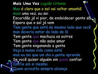 Mais Uma Vez Legião Urbana
Mas é claro que o sol vai voltar amanhã
mais uma vez, eu sei
Escuridão já vi pior, de endoidecer gente sã
Espera que o sol já vem
Tem gente que está do mesmo lado que você
mas deveria estar do lado de lá
Tem gente que machuca os outros
Tem gente que não sabe amar
Tem gente enganando a gente
Veja a nossa vida como está
mas eu sei que um dia a gente aprende
Se você quiser alguém em quem confiar
Confie em si mesmo
Quem acredita sempre alcança
 