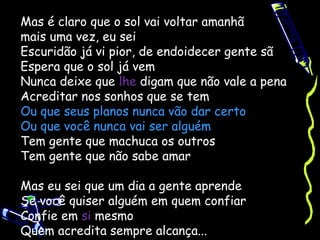 Mas é claro que o sol vai voltar amanhã
mais uma vez, eu sei
Escuridão já vi pior, de endoidecer gente sã
Espera que o sol já vem
Nunca deixe que lhe digam que não vale a pena
Acreditar nos sonhos que se tem
Ou que seus planos nunca vão dar certo
Ou que você nunca vai ser alguém
Tem gente que machuca os outros
Tem gente que não sabe amar

Mas eu sei que um dia a gente aprende
Se você quiser alguém em quem confiar
Confie em si mesmo
Quem acredita sempre alcança...
 