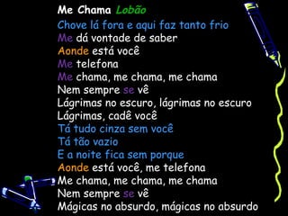 Me Chama Lobão
Chove lá fora e aqui faz tanto frio
Me dá vontade de saber
Aonde está você
Me telefona
Me chama, me chama, me chama
Nem sempre se vê
Lágrimas no escuro, lágrimas no escuro
Lágrimas, cadê você
Tá tudo cinza sem você
Tá tão vazio
E a noite fica sem porque
Aonde está você, me telefona
Me chama, me chama, me chama
Nem sempre se vê
Mágicas no absurdo, mágicas no absurdo 
 