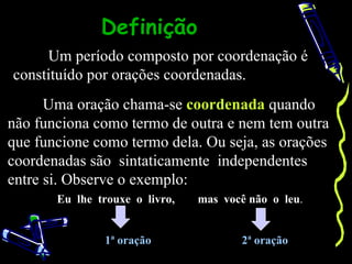 Definição
     Um período composto por coordenação é
constituído por orações coordenadas.
      Uma oração chama-se coordenada quando
não funciona como termo de outra e nem tem outra
que funcione como termo dela. Ou seja, as orações
coordenadas são sintaticamente independentes
entre si. Observe o exemplo:
       Eu lhe trouxe o livro,   mas você não o leu.


               1ª oração               2ª oração
 