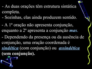 - As duas orações têm estrutura sintática
completa.
- Sozinhas, elas ainda produzem sentido.
- A 1ª oração não apresenta conjunção,
enquanto a 2ª apresenta a conjunção mas.
- Dependendo da presença ou da ausência de
conjunção, uma oração coordenada é
sindética (com conjunção) ou assindética
(sem conjunção).
 