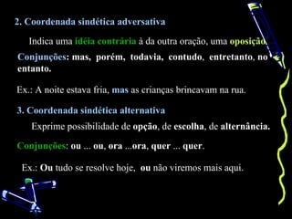 2. Coordenada sindética adversativa

   Indica uma idéia contrária à da outra oração, uma oposição.
Conjunções: mas, porém, todavia, contudo, entretanto, no
entanto.

Ex.: A noite estava fria, mas as crianças brincavam na rua.

3. Coordenada sindética alternativa
   Exprime possibilidade de opção, de escolha, de alternância.

Conjunções: ou ... ou, ora ...ora, quer ... quer.

 Ex.: Ou tudo se resolve hoje, ou não viremos mais aqui.
 