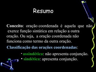 Resumo

Conceito: oração coordenada é aquela que não
 exerce função sintática em relação a outra
oração. Ou seja, a oração coordenada não
funciona como termo da outra oração.
Classificação das orações coordenadas:
       • assindética: não apresenta conjunção.
       • sindética: apresenta conjunção.
 